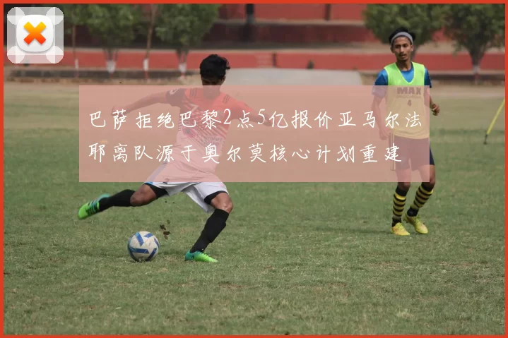 巴萨拒绝巴黎2点5亿报价亚马尔法耶离队源于奥尔莫核心计划重建